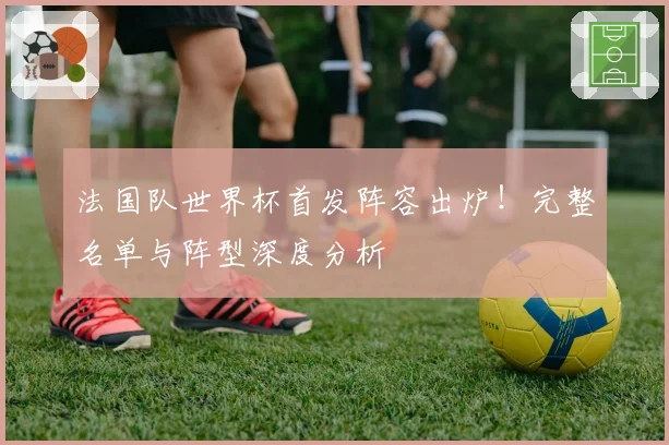 法国队世界杯首发阵容出炉!完整名单与阵型深度分析