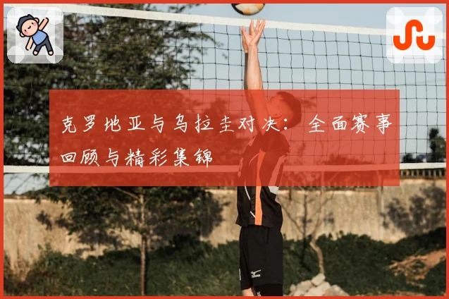 克罗地亚与乌拉圭对决:全面赛事回顾与精彩集锦