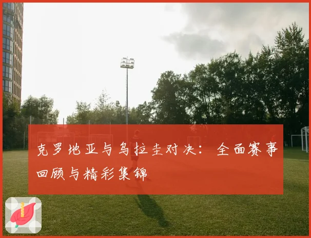 克罗地亚与乌拉圭对决:全面赛事回顾与精彩集锦