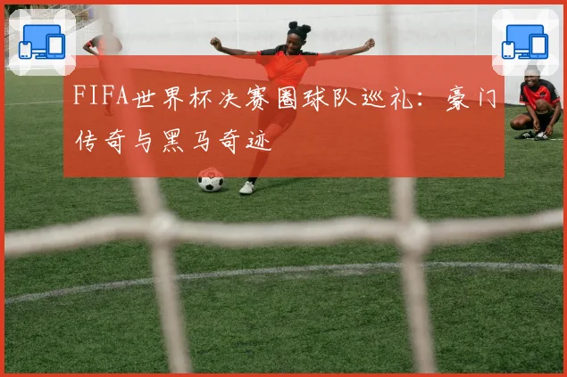 FIFA世界杯决赛圈球队巡礼:豪门传奇与黑马奇迹