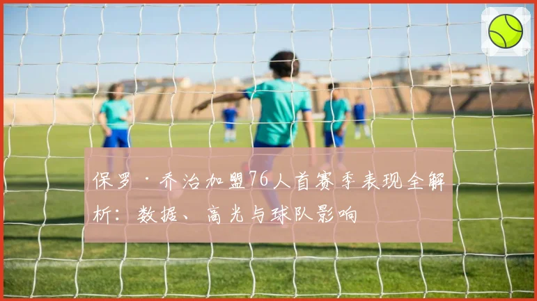 保罗·乔治加盟76人首赛季表现全解析：数据、高光与球队影响