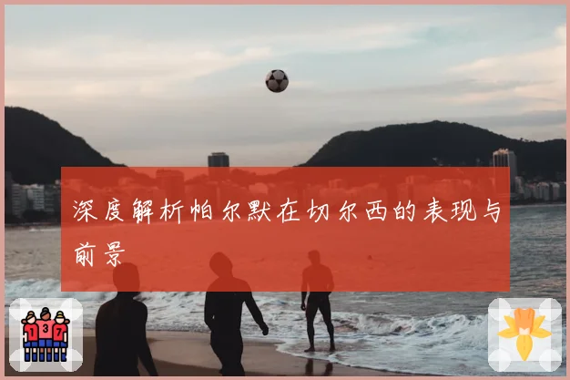 深度解析帕尔默在切尔西的表现与前景